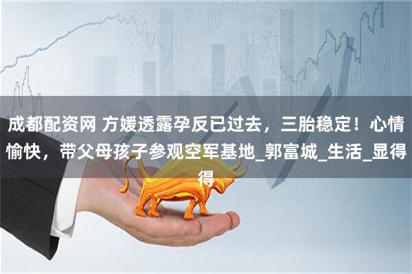 成都配资网 方媛透露孕反已过去，三胎稳定！心情愉快，带父母孩子参观空军基地_郭富城_生活_显得
