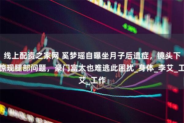 线上配资之家网 奚梦瑶自曝坐月子后遗症，镜头下移惊现腿部问题，豪门富太也难逃此困扰_身体_李艾_工作