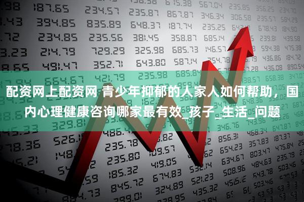 配资网上配资网 青少年抑郁的人家人如何帮助，国内心理健康咨询哪家最有效_孩子_生活_问题