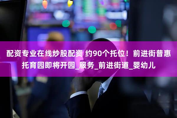 配资专业在线炒股配资 约90个托位！前进街普惠托育园即将开园_服务_前进街道_婴幼儿