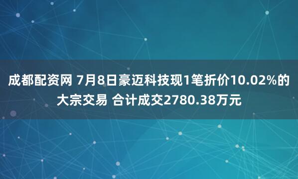成都配资网 7月8日豪迈科技现1笔折价10.02%的大宗交易 合计成交2780.38万元