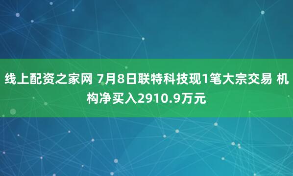 线上配资之家网 7月8日联特科技现1笔大宗交易 机构净买入2910.9万元