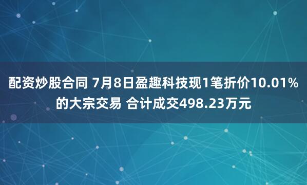 配资炒股合同 7月8日盈趣科技现1笔折价10.01%的大宗交易 合计成交498.23万元
