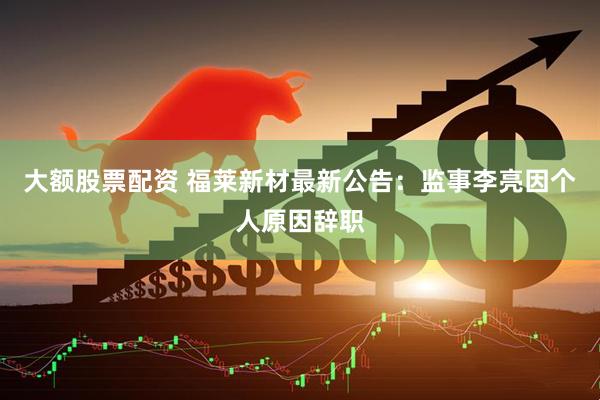 大额股票配资 福莱新材最新公告：监事李亮因个人原因辞职