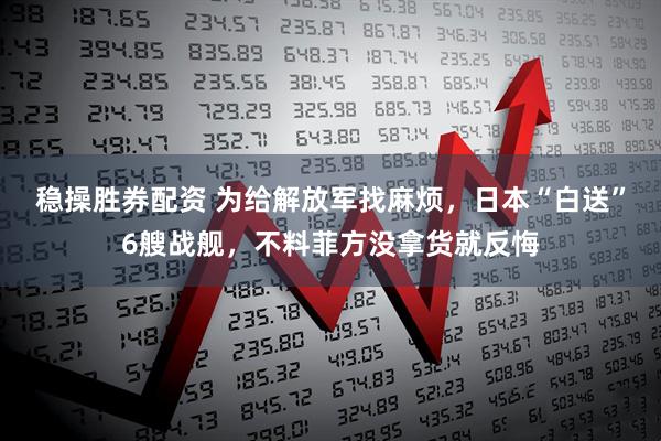 稳操胜券配资 为给解放军找麻烦，日本“白送”6艘战舰，不料菲方没拿货就反悔