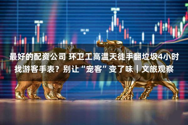最好的配资公司 环卫工高温天徒手翻垃圾4小时找游客手表？别让“宠客”变了味｜文旅观察