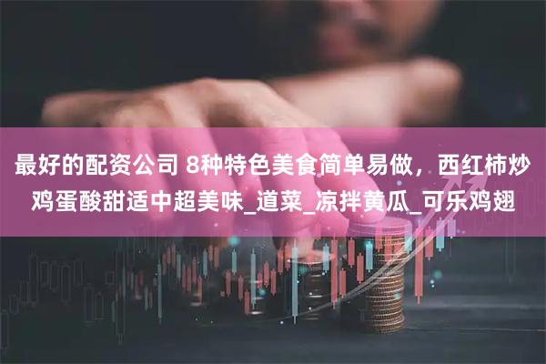最好的配资公司 8种特色美食简单易做，西红柿炒鸡蛋酸甜适中超美味_道菜_凉拌黄瓜_可乐鸡翅
