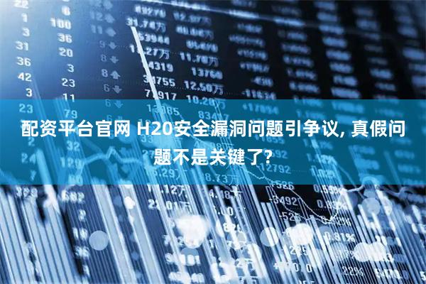 配资平台官网 H20安全漏洞问题引争议, 真假问题不是关键了?