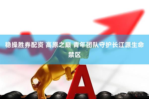 稳操胜券配资 高原之巅 青年团队守护长江源生命禁区