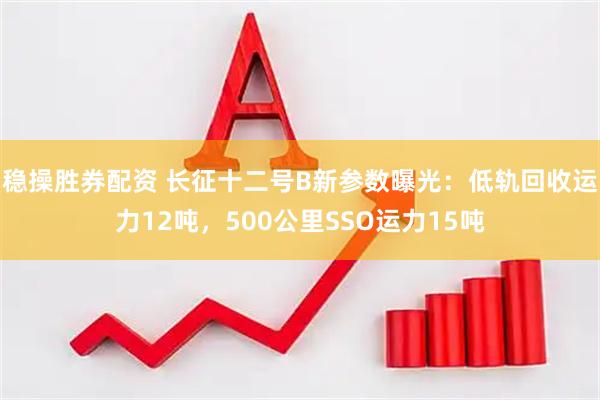 稳操胜券配资 长征十二号B新参数曝光：低轨回收运力12吨，500公里SSO运力15吨