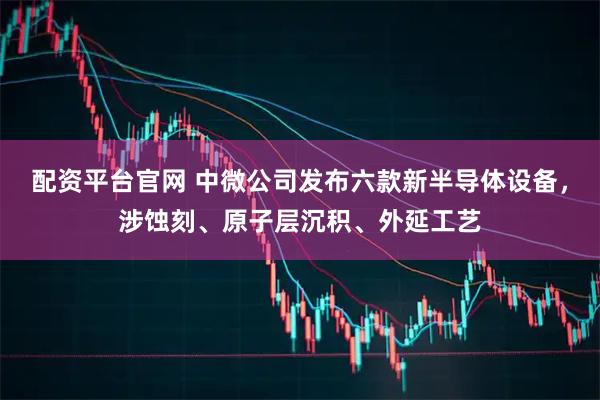 配资平台官网 中微公司发布六款新半导体设备，涉蚀刻、原子层沉积、外延工艺