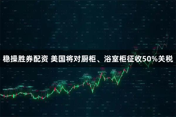 稳操胜券配资 美国将对厨柜、浴室柜征收50%关税