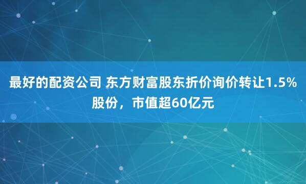 最好的配资公司 东方财富股东折价询价转让1.5%股份，市值超60亿元