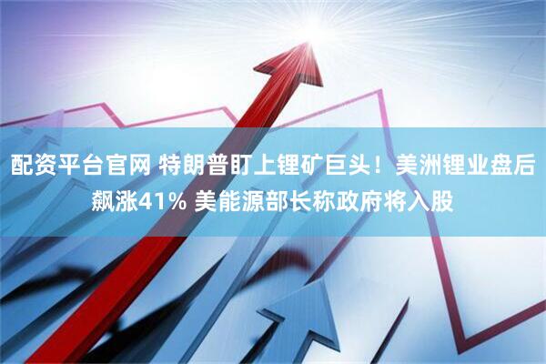 配资平台官网 特朗普盯上锂矿巨头！美洲锂业盘后飙涨41% 美能源部长称政府将入股