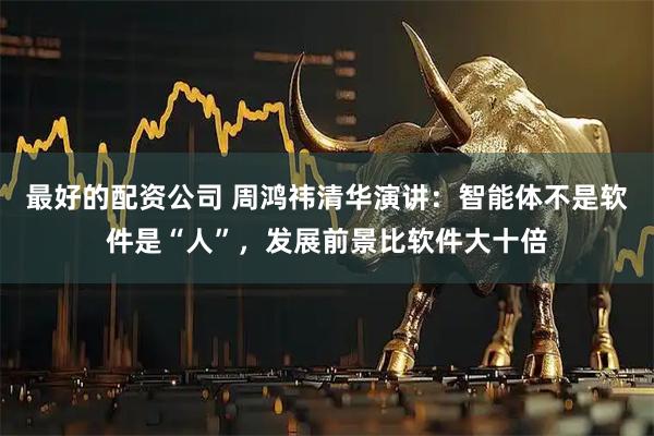 最好的配资公司 周鸿祎清华演讲：智能体不是软件是“人”，发展前景比软件大十倍