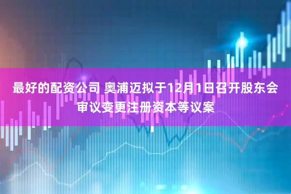 最好的配资公司 奥浦迈拟于12月1日召开股东会审议变更注册资本等议案