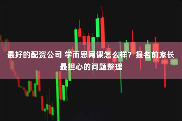最好的配资公司 学而思网课怎么样？报名前家长最担心的问题整理