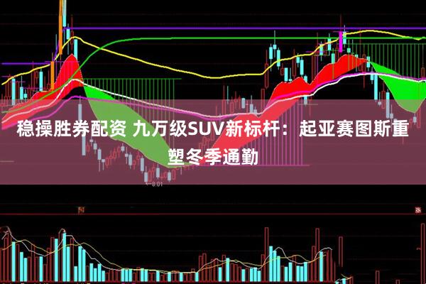 稳操胜券配资 九万级SUV新标杆：起亚赛图斯重塑冬季通勤