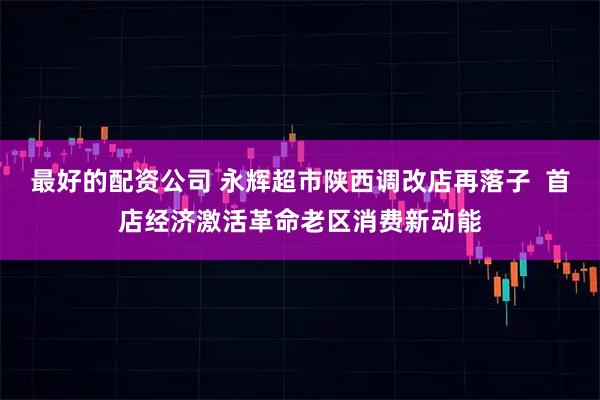 最好的配资公司 永辉超市陕西调改店再落子  首店经济激活革命老区消费新动能
