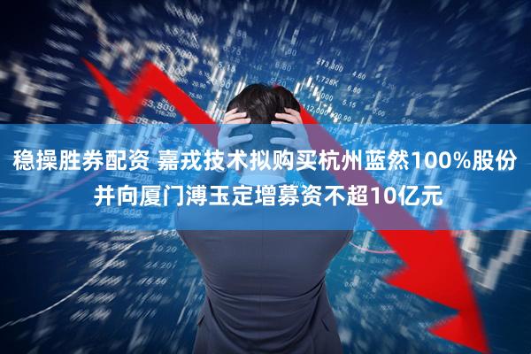 稳操胜券配资 嘉戎技术拟购买杭州蓝然100%股份 并向厦门溥玉定增募资不超10亿元