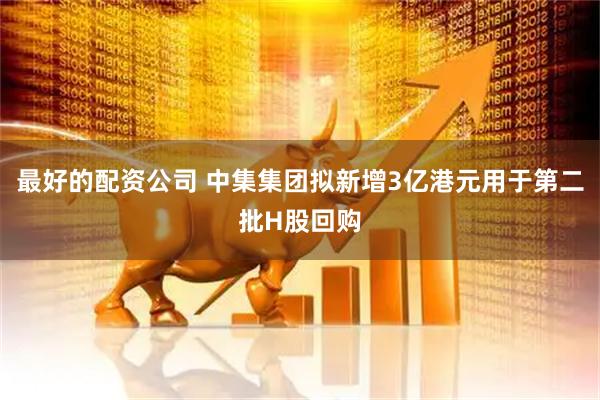 最好的配资公司 中集集团拟新增3亿港元用于第二批H股回购
