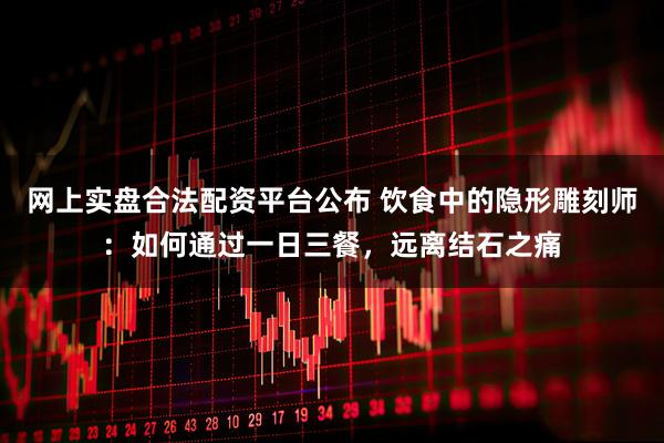 网上实盘合法配资平台公布 饮食中的隐形雕刻师：如何通过一日三餐，远离结石之痛