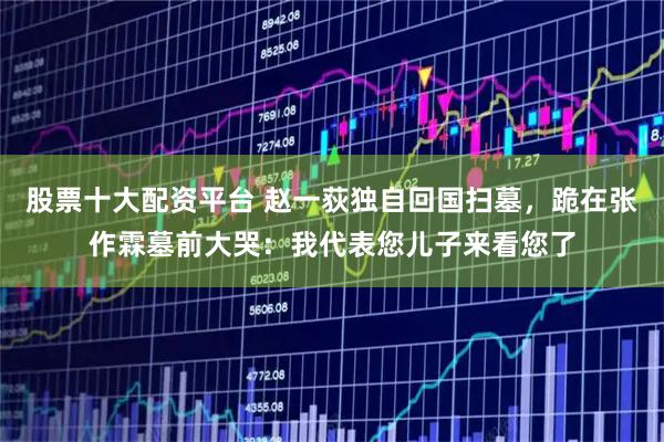 股票十大配资平台 赵一荻独自回国扫墓，跪在张作霖墓前大哭：我代表您儿子来看您了