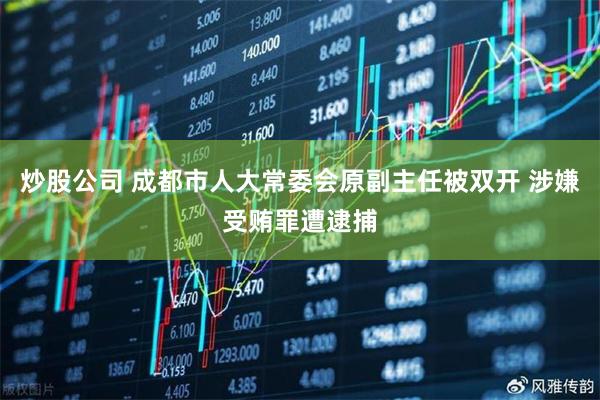 炒股公司 成都市人大常委会原副主任被双开 涉嫌受贿罪遭逮捕