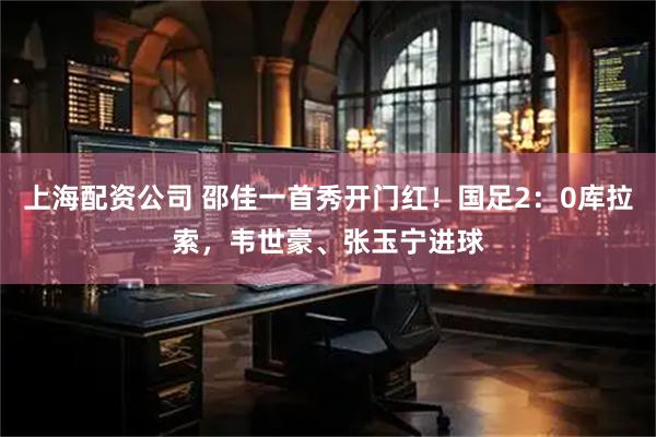 上海配资公司 邵佳一首秀开门红！国足2：0库拉索，韦世豪、张玉宁进球