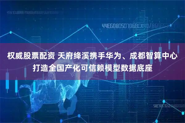 权威股票配资 天府绛溪携手华为、成都智算中心打造全国产化可信赖模型数据底座