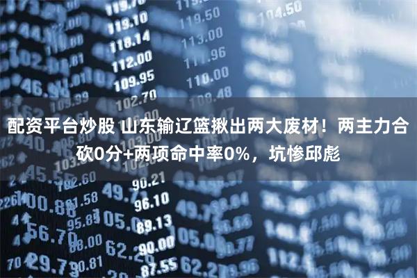 配资平台炒股 山东输辽篮揪出两大废材！两主力合砍0分+两项命中率0%，坑惨邱彪