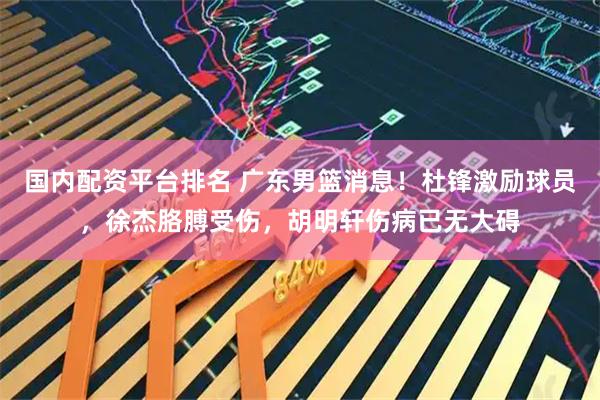 国内配资平台排名 广东男篮消息！杜锋激励球员，徐杰胳膊受伤，胡明轩伤病已无大碍