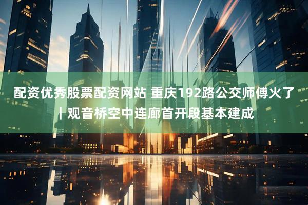 配资优秀股票配资网站 重庆192路公交师傅火了|观音桥空中连廊首开段基本建成